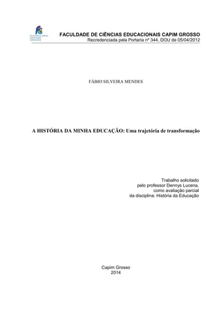 FACULDADE DE CIÊNCIAS EDUCACIONAIS CAPIM GROSSO
Recredenciada pela Portaria nº 344, DOU de 05/04/2012
FÁBIO SILVEIRA MENDES
A HISTÓRIA DA MINHA EDUCAÇÃO: Uma trajetória de transformação
Trabalho solicitado
pelo professor Dennys Lucena,
como avaliação parcial
da disciplina: História da Educação
Capim Grosso
2014
 