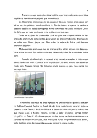 I
Transcrevo aqui parte da minha história, que foram relevantes na minha
trajetória e na transformação pela qual me identifico.
Do Maternal ao Ensino superior se passaram 35 anos. Nesses anos passei por
várias escolas públicas. Nasci na cidade do Rio de Janeiro, e apesar de existirem
bastante escolas lá, acabei começando minha caminhada na Escola Municipal Cinco
de Julho, por ser mais próximo de onde residia com meus pais.
Todas as equipes de professores com as quais tive a oportunidade de ser
ensinado, eram muito competentes, pois fugiam do ensino tradicional, dinamizando
as aulas com filmes, jogos, etc. Nas aulas de educação física praticávamos
diferentes esportes.
Minha primeira professora que se chamava Sra. Mirian sempre me dizia que
para entrar em uma boa universidade era necessário saber ler e escrever muito
bem.
Quando fui alfabetizado e comecei a ler, passei a perceber a beleza que
existia dentro dos livros. Comecei a ser “hipnotizado” por eles, mesmo sem saber ler
muito bem. Naquele tempo não tínhamos muito acesso a eles, mas nunca me
esqueço deles.
Escola Municipal Cinco de Julho
Finalmente aos meus 15 anos ingressei no Ensino Médio e passei a estudar
no Colégio Estadual Central do Brasil, já não tinha muito tempo para ler, pois eu
passei a cursar Técnico em Contabilidade e devido ao ritmo um pouco intenso tive
que mudar para o horário noturno, devido a estar prestando serviço Militar
obrigatório no Exército. Confesso que por muitas vezes me batia o desânimo e a
vontade de desistir dos estudos, mas meus pais nunca me permitiram isso. Enfim,
após 4 difíceis anos de minha vida consegui concluir o ensino médio.
 