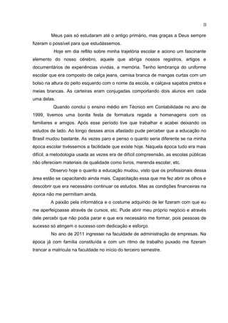 II
Meus pais só estudaram até o antigo primário, mas graças a Deus sempre
fizeram o possível para que estudássemos.
Hoje em dia reflito sobre minha trajetória escolar e aciono um fascinante
elemento do nosso cérebro, aquele que abriga nossos registros, artigos e
documentários de experiências vividas, a memória. Tenho lembrança do uniforme
escolar que era composto de calça jeans, camisa branca de mangas curtas com um
bolso na altura do peito esquerdo com o nome da escola, e calçava sapatos pretos e
meias brancas. As carteiras eram conjugadas comportando dois alunos em cada
uma delas.
Quando conclui o ensino médio em Técnico em Contabilidade no ano de
1999, tivemos uma bonita festa de formatura regada a homenagens com os
familiares e amigos. Após esse período tive que trabalhar e acabei deixando os
estudos de lado. Ao longo desses anos afastado pude perceber que a educação no
Brasil mudou bastante. As vezes paro e penso o quanto seria diferente se na minha
época escolar tivéssemos a facilidade que existe hoje. Naquela época tudo era mais
difícil, a metodologia usada as vezes era de difícil compreensão, as escolas públicas
não ofereciam materiais de qualidade como livros, merenda escolar, etc.
Observo hoje o quanto a educação mudou, visto que os profissionais dessa
área estão se capacitando ainda mais. Capacitação essa que me fez abrir os olhos e
descobrir que era necessário continuar os estudos. Mas as condições financeiras na
época não me permitiam ainda.
A paixão pela informática e o costume adquirido de ler fizeram com que eu
me aperfeiçoasse através de cursos, etc. Pude abrir meu próprio negócio e através
dele percebi que não podia parar e que era necessário me formar, pois pessoas de
sucesso só atingem o sucesso com dedicação e esforço.
No ano de 2011 ingressei na faculdade de administração de empresas. Na
época já com família constituída e com um ritmo de trabalho puxado me fizeram
trancar a matricula na faculdade no início do terceiro semestre.
 