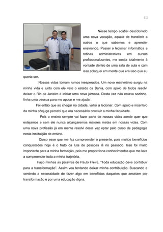 III
Nesse tempo acabei descobrindo
uma nova vocação, aquela de transferir a
outros o que sabemos e aprender
ensinando. Passei a lecionar informática e
rotinas administrativas em cursos
profissionalizantes, me sentia totalmente à
vontade dentro de uma sala de aula e com
isso coloquei em mente que era isso que eu
queria ser.
Nossas vidas tomam rumos inesperados. Um novo matrimônio surgiu na
minha vida e junto com ele veio o estado da Bahia, com apoio de todos resolvi
deixar o Rio de Janeiro e iniciar uma nova jornada. Desta vez não estava sozinho,
tinha uma pessoa para me apoiar e me ajudar.
Foi então que ao chegar na cidade, voltei a lecionar. Com apoio e incentivo
da minha cônjuge percebi que era necessário concluir a minha faculdade.
Pois o ensino sempre vai fazer parte de nossas vidas aonde quer que
estejamos e sem ele nunca alcançaremos maiores metas em nossas vidas. Com
uma nova profissão já em mente resolvi desta vez optar pelo curso de pedagogia
nesta instituição de ensino.
Curso esse que me fez compreender o presente, pois muitos benefícios
conquistados hoje é o fruto da luta de pessoas lá no passado. Isso foi muito
importante para a minha formação, pois me proporciona conhecimentos que me leva
a compreender toda a minha trajetória.
Faço minhas as palavras de Paulo Freire, “Toda educação deve contribuir
para a transformação”. Assim vou tentando deixar minha contribuição. Buscando e
sentindo a necessidade de fazer algo em benefícios daqueles que anseiam por
transformação e por uma educação digna.
 