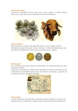 Moeda-Mercadoria
Consistia na utilização de bens, tais como o sal, o gado, as conchas dentre
outros, por vários povos para a obtenção de outras mercadorias.




Moeda Metálica
Nesse período, os metais mais utilizados foram o ouro e a prata, embora
inicialmente, tenha sido usado o ferro, o bronze e o cobre abandonados por não
possuírem estabilidade de valor como os primeiros (ouro e prata).




Moeda-papel
Foi a solução criada para reduzir as dificuldades de comercialização por meio
da moeda metálica.
Consistia na utilização de certificados de depósito nas práticas comerciais. Esses
certificados eram emitidos pelas casas de custódia e possuíam a garantia de
conversão em ouro a qualquer momento.




Papel-moeda
A partir de meados do século XIX, o Estado assumiu a emissão e o controle da
moeda nacional. Atualmente, o Papel-moeda ou Moeda Fiduciária (baseada na
 