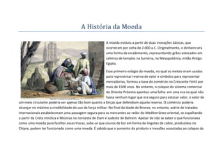 A História da Moeda

                                                         A moeda evoluiu a partir de duas inovações básicas, que
                                                         ocorreram por volta de 2.000 a.C. Originalmente, o dinheiro era
                                                         uma forma de recebimento, representando grãos estocados em
                                                         celeiros de templos na Suméria, na Mesopotâmia, então Antigo
                                                         Egipto.

                                                          Esse primeiro estágio da moeda, no qual os metais eram usados
                                                          para representar reserva de valor e símbolos para representar
                                                          mercadorias, formou a base do comércio no Crescente Fértil por
                                                          mais de 1500 anos. No entanto, o colapso do sistema comercial
                                                          do Oriente Próximo apontou uma falha: em uma era na qual não
                                                          havia nenhum lugar que era seguro para estocar valor, o valor de
um meio circulante poderia ser apenas tão bom quanto a forças que defendiam aquela reserva. O comércio poderia
alcançar no máximo a credibilidade do uso da força militar. No final da Idade do Bronze, no entanto, asérie de tratados
internacionais estabeleceram uma passagem segura para os mercantes ao redor do Mediterrâneo oriental, se espalhando
a partir da Creta minóica e Micenas no noroeste de Elam e sudeste de Bahrein. Apesar de não se saber o que funcionava
como uma moeda para facilitar essas trocas, sabe-se que couros de boi em forma de lingotes de cobre, produzidos no
Chipre, podem ter funcionado como uma moeda. É sabido que o aumento da pirataria e invasões associadas ao colapso da
 