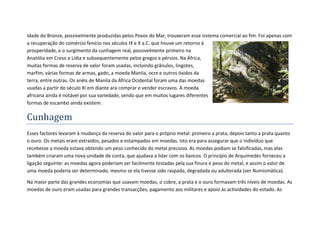 Idade do Bronze, possivelmente produzidas pelos Povos do Mar, trouxeram esse sistema comercial ao fim. Foi apenas com
a recuperação do comércio fenício nos séculos IX e X a.C. que houve um retorno à
prosperidade, e o surgimento da cunhagem real, possivelmente primeiro na
Anatólia em Creso e Lídia e subsequentemente pelos gregos e pérsios. Na África,
muitas formas de reserva de valor foram usadas, incluindo grânulos, lingotes,
marfim, várias formas de armas, gado, a moeda Manila, ocre e outros óxidos da
terra, entre outras. Os anéis de Manila da África Ocidental foram uma das moedas
usadas a partir do século XI em diante ara comprar e vender escravos. A moeda
africana ainda é notável por sua variedade, sendo que em muitos lugares diferentes
formas de escambo ainda existem.

Cunhagem
Esses factores levaram à mudança da reserva do valor para o próprio metal: primeiro a prata, depois tanto a prata quanto
o ouro. Os metais eram extraídos, pesados e estampados em moedas. Isto era para assegurar que o indivíduo que
recebesse a moeda estava obtendo um peso conhecido do metal precioso. As moedas podiam se falsificadas, mas elas
também criaram uma nova unidade de conta, que ajudava a lidar com os bancos. O princípio de Arquimedes forneceu a
ligação seguinte: as moedas agora poderiam ser facilmente testadas pela sua finura e peso do metal, e assim o valor de
uma moeda poderia ser determinado, mesmo se ela tivesse sido raspada, degradada ou adulterada (ver Numismática).

Na maior parte das grandes economias que usavam moedas, o cobre, a prata e o ouro formavam três níveis de moedas. As
moedas de ouro eram usadas para grandes transacções, pagamento aos militares e apoio às actividades do estado. As
 