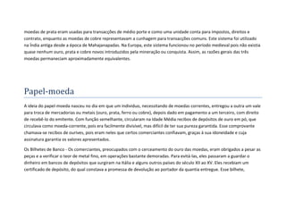 moedas de prata eram usadas para transacções de médio porte e como uma unidade conta para impostos, direitos e
contrato, enquanto as moedas de cobre representavam a cunhagem para transacções comuns. Este sistema foi utilizado
na Índia antiga desde a época de Mahajanapadas. Na Europa, este sistema funcionou no período medieval pois não existia
quase nenhum ouro, prata e cobre novos introduzidos pela mineração ou conquista. Assim, as razões gerais das três
moedas permaneciam aproximadamente equivalentes.




Papel-moeda
A ideia do papel-moeda nasceu no dia em que um individuo, necessitando de moedas correntes, entregou a outra um vale
para troca de mercadorias ou metais (ouro, prata, ferro ou cobre), depois dado em pagamento a um terceiro, com direito
de recebê-lo do emitente. Com função semelhante, circularam na Idade Média recibos de depósitos de ouro em pó, que
circulava como moeda-corrente, pois era facilmente divisível, mas difícil de ter sua pureza garantida. Esse comprovante
chamava-se recibos de ourives, pois eram neles que certos comerciantes confiavam, graças à sua idoneidade e cuja
assinatura garantia os valores apresentados.

Os Bilhetes de Banco - Os comerciantes, preocupados com o cerceamento do ouro das moedas, eram obrigados a pesar as
peças e a verificar o teor de metal fino, em operações bastante demoradas. Para evitá-las, eles passaram a guardar o
dinheiro em bancos de depósitos que surgiram na Itália e alguns outros países do século XII ao XV. Eles recebiam um
certificado de depósito, do qual constava a promessa de devolução ao portador da quantia entregue. Esse bilhete,
 