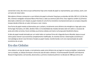 conversível à vista, deu início ao que conhecemos hoje como moeda de papel ou representativa, que contava, assim, com
um lastro de metal nobre.

Mercadores chineses começaram a usar dinheiro de papel na dinastia Tang (que se estendeu de 618 a 907 d.C.).[1] No Séc.
XIII, o famoso navegador veneziano Marco Polo levou a cabo sua aventura pela China. Seus registros contêm as primeiras
descrições ocidentais com relação ao papel-moeda em uma forma monetária incompreensível para os europeus daqueles
tempos devido à falta de um valor intrínseco e real: o lastro.

Essa forma de papel-moeda se desenvolveu por si própria, inicialmente como dinheiro de emergência e logo após como
forma legal. Na Suécia, em 1661, devido à falta e à incredulidade das moedas de baixo valor em cobre e a escassez de
prata até então correntes, foram emitidas as primeiras cédulas sem lastro na Europa pelo Stockholms Banco.

A ideia de papel-moeda lastreado por um metal nobre se manteve firme até a Segunda Guerra Mundial, época na qual
vários países tiveram suas economias completamente modificadas. As recentes teorias e observações económicas e
mercadológicas deram novo formato e função ao papel-moeda, transformando-o em uma representação da saúde
económica de um país.

Era das Cédulas
Uma cédula é um tipo de moeda, e normalmente usada como dinheiro de uso legal em muitas jurisdições. Juntamente
com as moedas, as cédulas formavam a forma de caixa de todo o dinheiro. A Commonwealth Scientific and Industrial
Research Organisation, da Austrália, desenvolveu a primeira moeda de polímero na década de 1980 que entrou em
 