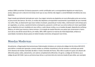 embora 100% convertível. Os bancos passaram a emitir certificados sem o correspondente depósito em metal (ouro,
prata), dado que com o decorrer do tempo viram que os seus clientes não exigiam a convertibilidade simultânea dos seus
depósitos.

Papel-moeda parcialmente lastreado por outro. Sua origem remonta aos depósitos em ouro efectuados junto aos ourives,
os precursores dos bancos. De início, os recibos dos depósitos correspondiam exactamente à quantidade de ouro mantida
nos cofres. Mas, ao observarem que esses recibos circulavam, passando por muitas mãos, e demoravam certo tempo para
ser esgotados, os ourives, e posteriormente os banqueiros, passaram a emitir por sua conta recibos em maior quantidade
que os depósitos de ouro recebidos em seus cofres; o valor desses recibos, ou as moedas de papel, dependia da confiança
(fidúcia, em latim) que merecia o banco emissor. A circulação da moeda fiduciária nos países que conservaram o lastro-
ouro até os anos 60 do século XX era, em média, 30% a 40% superior às reservas do metal depositado, embora as
autoridades monetárias desses países em determinados momentos ultrapassem tais limites.




Moedas Modernas
Actualmente, a Organização Internacional para Padronização introduziu um sistema de códigos de três letras (ISO 4217)
para definir a moeda (em oposição a nomes simples ou símbolos monetários) a fim de remover a confusão que existe
entre dezenas de moedas chamadas de dólar e muitas chamadas de franco. Até a libra é usada em quase uma dezena de
diferentes países, todos, obviamente, com valores completamente diferentes. Em geral, o código de três letras usa o
código de país ISO 3166-1 para as primeiras duas letras e a primeira letra do nome da moeda (D para dólar, por exemplo)
 