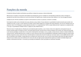 Funções da moeda
A moeda tem diversas funções reconhecidas, que justificam o desejo de as pessoas a reterem (demanda):

Meio de troca: A moeda é o instrumento intermediário de aceitação geral, para ser recebido em contrapartida da cessão de um bem e entregue na
aquisição de outro bem (troca indirecta em vez de troca directa). Isto significa que a moeda serve para solver débitos e é um meio de pagamento geral.

Unidade de conta: Permite contabilizar ou exprimir numericamente os activos e os passivos, os haveres e as dívidas.

Esta função da moeda suscita a distinção entre preço absoluto e preço relativo. O preço absoluto é a quantidade de moeda necessária para se obter uma
unidade de um bem, ou seja, é o valor expresso em moeda. O preço relativo exige que se considere dois preços absolutos, uma vez que é definido como um
quociente. Assim, P1 e P2 designam os preços absolutos dos bens 1 e 2, respectivamente. P1/P2 é o preço relativo do bem 1 expresso em unidades do bem
2. Ou seja, é a quantidade de unidades do bem 2 a pagar por cada unidade do bem 1.

Reserva de valor: A moeda pode ser utilizada para acumulação de poder aquisitivo, a usar no futuro. Assim, tem subjacente o pressuposto de que um
encaixe monetário pode ser utilizado no futuro. Isto porque pode não haver sincronia entre os fluxos da despesa e das receitas, por motivos de precaução
ou de natureza psicológica. A moeda não é o único activo a desempenhar esta função; o ouro, as acções, as obras de arte e mesmo os imóveis também são
reservas de valor. A grande diferença entre a moeda e as outras reservas de valor está na possibilidade de mobilização imediata do poder de compra (maior
liquidez), enquanto os outros activos têm de ser transformados em moeda antes de serem trocados por outro bem. Sachs e Larrain (2000) observam ainda
que, em períodos de alta inflação, a moeda deixa de ser utilizada como reserva de valor, mas, em outros casos (embora haja activos tão seguros quanto a
moeda mas que rendem juros), ela é preferida como reserva de valor por alguns grupos (especialmente aqueles que realizam actividades ilegais), pois
mantém o anonimato de seu dono - ao contrário, por exemplo, dos depósitos a prazo, que podem ser facilmente rastreados.
 