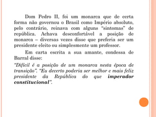 Dom Pedro II, foi um monarca que de certa 
forma não governou o Brasil como Império absoluto, 
pelo contrário, reinava com alguns “sintomas” de 
república. Achava desconfortável a posição de 
monarca – diversas vezes disse que preferia ser um 
presidente eleito ou simplesmente um professor. 
Em carta escrita a sua amante, condessa de 
Barral disse: 
“Difícil é a posição de um monarca nesta época de 
transição”. “Eu decerto poderia ser melhor e mais feliz 
presidente da República do que imperador 
constitucional”. 
 