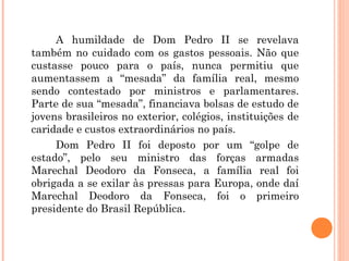 A humildade de Dom Pedro II se revelava 
também no cuidado com os gastos pessoais. Não que 
custasse pouco para o país, nunca permitiu que 
aumentassem a “mesada” da família real, mesmo 
sendo contestado por ministros e parlamentares. 
Parte de sua “mesada”, financiava bolsas de estudo de 
jovens brasileiros no exterior, colégios, instituições de 
caridade e custos extraordinários no país. 
Dom Pedro II foi deposto por um “golpe de 
estado”, pelo seu ministro das forças armadas 
Marechal Deodoro da Fonseca, a família real foi 
obrigada a se exilar às pressas para Europa, onde daí 
Marechal Deodoro da Fonseca, foi o primeiro 
presidente do Brasil República. 
 