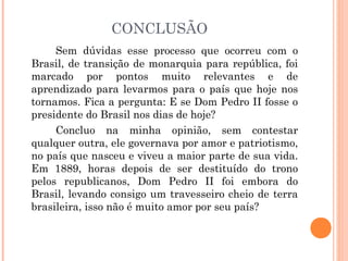 CONCLUSÃO 
Sem dúvidas esse processo que ocorreu com o 
Brasil, de transição de monarquia para república, foi 
marcado por pontos muito relevantes e de 
aprendizado para levarmos para o país que hoje nos 
tornamos. Fica a pergunta: E se Dom Pedro II fosse o 
presidente do Brasil nos dias de hoje? 
Concluo na minha opinião, sem contestar 
qualquer outra, ele governava por amor e patriotismo, 
no país que nasceu e viveu a maior parte de sua vida. 
Em 1889, horas depois de ser destituído do trono 
pelos republicanos, Dom Pedro II foi embora do 
Brasil, levando consigo um travesseiro cheio de terra 
brasileira, isso não é muito amor por seu país? 
