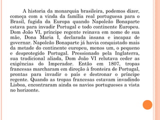 A historia da monarquia brasileira, podemos dizer, 
começa com a vinda da família real portuguesa para o 
Brasil, fugida da Europa quando Napoleão Bonaparte 
estava para invadir Portugal e todo continente Europeu. 
Dom João VI, príncipe regente reinava em nome de sua 
mãe, Dona Maria I, declarada insana e incapaz de 
governar. Napoleão Bonaparte já havia conquistado mais 
da metade do continente europeu, menos um, o pequeno 
e desprotegido Portugal. Pressionado pela Inglaterra, 
sua tradicional aliada, Dom João VI relutava ceder as 
exigências do Imperador. Então em 1807, tropas 
francesas marcharam em direção à fronteira de Portugal, 
prontas para invadir o país e destronar o príncipe 
regente. Quando as tropas francesas estavam invadindo 
Lisboa, encontraram ainda os navios portugueses a vista 
no horizonte. 
 