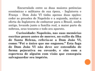 Encurralado entre as duas maiores potências 
econômicas e militares de sua época, - Inglaterra e 
França - Dom João VI tinha apenas duas opções: 
ceder as pressões de Napoleão e a segunda, aceitar a 
oferta da Inglaterra de embarcar para o Brasil, sonho 
antigo, levando junto a família real, a maior parte da 
nobreza, seus tesouros e todo seu aparato. 
Curiosidade: Napoleão, nas suas memórias 
escritas pouco antes de morrer, no exílio da Ilha 
de Santa Helena, referiu-se a Dom João VI, 
como: “Foi o único que me enganou.” Esta fuga 
de Dom João VI não deve ser entendida de 
forma pejorativa ou covarde, e sim com a 
esperteza de alguém com visão que conseguiu 
salvaguardar seu império. 
 
