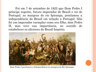 Foi em 7 de setembro de 1822 que Dom Pedro I 
príncipe regente, futuro imperador do Brasil e rei de 
Portugal, as margens do rio Ipiranga, proclamou a 
independência do Brasil em relação a Portugal. Não 
foi um imperador exemplar como seu filho, dom Pedro 
II, mas teve sua importância, no sentido de 
estabelecer os alicerces do Brasil Império. 
Dom Pedro I proclamou a Independência às margens do Rio Ipiranga 
 