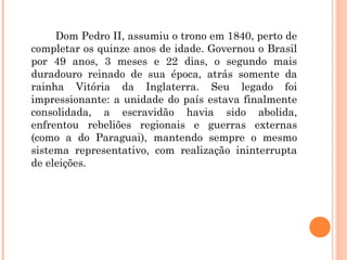 Dom Pedro II, assumiu o trono em 1840, perto de 
completar os quinze anos de idade. Governou o Brasil 
por 49 anos, 3 meses e 22 dias, o segundo mais 
duradouro reinado de sua época, atrás somente da 
rainha Vitória da Inglaterra. Seu legado foi 
impressionante: a unidade do país estava finalmente 
consolidada, a escravidão havia sido abolida, 
enfrentou rebeliões regionais e guerras externas 
(como a do Paraguai), mantendo sempre o mesmo 
sistema representativo, com realização ininterrupta 
de eleições. 
 