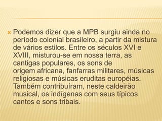 Podemos dizer que a MPB surgiu ainda no período colonial brasileiro, a partir da mistura de vários estilos. Entre os séculos XVI e XVIII, misturou-se em nossa terra, as cantigas populares, os sons de origem africana, fanfarras militares, músicas religiosas e músicas eruditas européias. Também contribuíram, neste caldeirão musical, os indígenas com seus típicos cantos e sons tribais.Na segunda metade do século XIX, surge o Choro ou Chorinho, a partir da mistura do lundu, da modinha e da dança de salão européia. Em 1899, a cantora Chiquinha Gonzaga compõe a música Abre Alas, uma das mais conhecidas marchinhas carnavalescas da história.