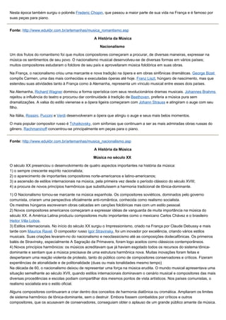Nesta época também surgiu o polonês Frederic Chopin, que passou a maior parte de sua vida na França e é famoso por
suas peças para piano.


Fonte: http://www.edukbr.com.br/artemanhas/musica_romantismo.asp

                                                  A História da Música

                                                     Nacionalismo

Um dos frutos do romantismo foi que muitos compositores começaram a procurar, de diversas maneiras, expressar na
música os sentimentos de seu povo. O nacionalismo musical desenvolveu-se de diversas formas em vários países;
muitos compositores estudaram o folclore de seu país e aproveitaram música folclórica em suas obras.

Na França, o nacionalismo criou uma marcante e nova tradição na ópera e em obras sinfônicas dramáticas. George Bizet
compôs Carmen, uma das mais conhecidas e executadas óperas até hoje. Franz Liszt, húngaro de nascimento, mas que
estendeu suas atividades tanto à França como à Alemanha, representa um vínculo musical entre esses dois países.

Na Alemanha, Richard Wagner dominou a forma operística com seus revolucionários dramas musicais. Johannes Brahms
rejeitou a influência do teatro e procurou dar continuidade à tradição de Beethoven, preferia a música pura sem
dramatizações. A valsa do estilo vienense e a ópera ligeira começaram com Johann Strauss e atingiram o auge com seu
filho.

Na Itália, Rossini, Puccini e Verdi desenvolveram a ópera que atingiu o auge e seus mais belos momentos.

O mais popular compositor russo é Tchaikovsky, com sinfonias que continuam a ser as mais admiradas obras russas do
gênero. Rachmaninoff concentrou-se principalmente em peças para o piano.


Fonte: http://www.edukbr.com.br/artemanhas/musica_nacionalismo.asp

                                                  A História da Música

                                                 Música no século XX

O século XX presenciou o desenvolvimento de quatro aspectos importantes na história da música:
1) o sempre crescente espírito nacionalista;
2) o aparecimento de importantes compositores norte-americanos e latino-americanos;
3) a ascensão de estilos internacionais na música, pela primeira vez desde o período clássico do século XVIII;
4) a procura de novos princípios harmônicos que substituíssem a harmonia tradicional de tônica-dominante.

1) O Nacionalismo tornou-se marcante na música espanhola. Os compositores soviéticos, dominados pelo governo
comunista, criaram uma perspectiva oficialmente anti-romântica, conhecida como realismo socialista.
Os mestres húngaros escreveram obras calcadas em canções folclóricas mas com um estilo pessoal.
2) Novos compositores americanos começaram a expressar idéias de vanguarda de muita importância na música do
século XX. A América Latina produziu compositores muito importantes como o mexicano Carlos Chávez e o brasileiro
Heitor Villa Lobos.
3) Estilos internacionais. No início do século XX surgiu o Impressionismo, criado na França por Claude Debussy e mais
tarde com Maurice Ravel. O compositor russo Igor Stravinsky, foi um inovador por excelência, criando vários estilos
musicais. Suas criações levaram-no do nacionalismo e neoclassicismo até as composições dodecafônicas. Os primeiros
balés de Stravinsky, especialmente A Sagração da Primavera, foram logo aceitos como clássicos contemporâneos.
4) Novos princípios harmônicos: os músicos acreditavam que já haviam esgotado todos os recursos do sistema tônica-
dominante e sentiam que a música precisava de uma estrutura harmônica nova. Muitas inovações foram feitas e
despertaram uma reação violenta de protesto, tanto do público como de compositores conservadores e críticos. Fizeram
experiências de atonalidade e de politonalidade (duas ou mais tonalidades mesmo tempo)
Na década de 60, o nacionalismo deixou de representar uma força na música erudita. O mundo musical apresentava uma
situação semelhante ao século XVII, quando estilos internacionais dominavam o cenário musical e compositores das mais
diversas procedências e escolas podiam compartilhar dos mesmos pontos de vista artísticos. Nos países comunistas, o
realismo socialista era o estilo oficial.

Alguns compositores continuaram a criar dentro dos conceitos de harmonia diatônica ou cromática. Ampliaram os limites
de sistema harmônico de tônica-dominante, sem o destruir. Embora fossem combatidos por críticos e outros
compositores, que os acusavam de conservadores, conseguiam obter o aplauso de um grande público amante da música.
 