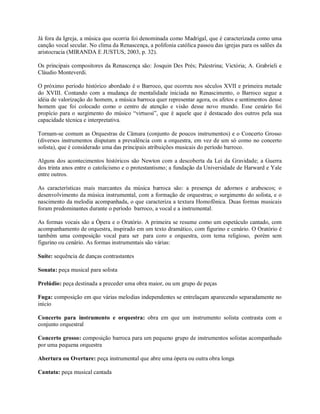 Já fora da Igreja, a música que ocorria foi denominada como Madrigal, que é caracterizada como uma
canção vocal secular. No clima da Renascença, a polifonia católica passou das igrejas para os salões da
aristocracia (MIRANDA E JUSTUS, 2003, p. 32).
Os principais compositores da Renascença são: Josquin Des Prés; Palestrina; Victória; A. Grabrieli e
Cláudio Monteverdi.
O próximo período histórico abordado é o Barroco, que ocorreu nos séculos XVII e primeira metade
do XVIII. Contando com a mudança de mentalidade iniciada no Renascimento, o Barroco segue a
idéia de valorização do homem, a música barroca quer representar agora, os afetos e sentimentos desse
homem que foi colocado como o centro de atenção e visão desse novo mundo. Esse cenário foi
propício para o surgimento do músico “virtuosi”, que é aquele que é destacado dos outros pela sua
capacidade técnica e interpretativa.
Tornam-se comum as Orquestras de Câmara (conjunto de poucos instrumentos) e o Concerto Grosso
(diversos instrumentos disputam a prevalência com a orquestra, em vez de um só como no concerto
solista), que é considerado uma das principais atribuições musicais do período barroco.
Alguns dos acontecimentos históricos são Newton com a descoberta da Lei da Gravidade; a Guerra
dos trinta anos entre o catolicismo e o protestantismo; a fundação da Universidade de Harward e Yale
entre outros.
As características mais marcantes da música barroca são: a presença de adornos e arabescos; o
desenvolvimento da música instrumental, com a formação de orquestras; o surgimento do solista, e o
nascimento da melodia acompanhada, o que caracteriza a textura Homofônica. Duas formas musicais
foram predominantes durante o período barroco, a vocal e a instrumental.
As formas vocais são a Ópera e o Oratório. A primeira se resume como um espetáculo cantado, com
acompanhamento de orquestra, inspirado em um texto dramático, com figurino e cenário. O Oratório é
também uma composição vocal para ser para coro e orquestra, com tema religioso, porém sem
figurino ou cenário. As formas instrumentais são várias:
Suíte: sequência de danças contrastantes
Sonata: peça musical para solista
Prelúdio: peça destinada a preceder uma obra maior, ou um grupo de peças
Fuga: composição em que várias melodias independentes se entrelaçam aparecendo separadamente no
início
Concerto para instrumento e orquestra: obra em que um instrumento solista contrasta com o
conjunto orquestral
Concerto grosso: composição barroca para um pequeno grupo de instrumentos solistas acompanhado
por uma pequena orquestra
Abertura ou Overture: peça instrumental que abre uma ópera ou outra obra longa
Cantata: peça musical cantada
 
