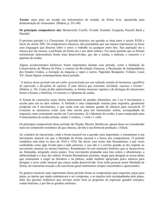 Tocata: peça para ser tocada em instrumentos de teclado, de forma livre, apropriada para
demonstração de virtuosismo. (Ibidem, p. 39 e 40)
Os principais compositores são: Monteverdi; Corelli; Vivaldi; Scarlatti; Couperin; Purcell; Bach e
Haendel.
O próximo período é o Classicismo. O período histórico em questão se situa entre o século XVIII e
início do século XIX. Os compositores clássicos, não pretendiam que sua música expressasse ou fosse
uma linguagem que dissesse sobre o amor, o trabalho ou qualquer outro fato. Sua aspiração era a
música por ela mesma, a perfeição da forma era o seu ideal estético. Foi nesse período que as formas
estritamente instrumentais foram mais desenvolvidas, que são a sonata, a sinfonia, o concerto e o
quarteto de cordas.
Alguns acontecimentos históricos foram importantes durante esse período, como a fundação do
Conservatório de Música de Paris, o começo da Revolução Francesa, a Declaração de Independência
dos Estados Unidos, a invenção da máquina a vapor e outros. Napoleão Bonaparte, Voltaire, Louis
XV, foram figuras contemporâneas desse período.
“A música desse período tem um estilo caracterizado por um refinado sentido de harmonia, equilíbrio
de expressão e disciplina de espírito. É uma música que transmite claridade, repouso e lirismo”.
(Ibidem, p. 54). Como já dito anteriormente, as formas musicais vigentes e de destaque do classicismo
foram a Sonata, a Sinfonia, o Concerto e o Quarteto de cordas.
A Sonata de caracteriza como forma instrumental de grandes dimensões, em 3 ou 4 movimentos e
escrita para um ou dois solistas. A Sinfonia é uma composição extensa para orquestra, geralmente
composta em 4 movimentos, e que conta com um número grande de músicos para executá-la. O
Concerto se caracteriza como uma obra escrita para um instrumento solista, acompanhado de
orquestra, mais comumente escrito em 3 movimentos. Já o Quarteto de cordas, é uma composição para
4 instrumentos de cordas solistas, sendo 2 violinos, 1 viola e 1 cello.
Os principais compositores desse período são Haydn, Mozart, Beethoven, apesar desse ser considerado
mais um compositor romântico do que clássico, devido à sua forma de produção, e Gluck.
Ao contrário do classicismo, onde a forma musical era a questão mais importante, o romantismo é um
movimento musical em que a liberdade da forma musical é a busca dos compositores. O período
romântico está entre os anos de 1810 a 1910. De início, esse termo dito Romantismo, é por vezes
confundido como algo levado para o lado amoroso, e isso não é o correto quando se diz respeito ao
movimento musical ou mesmo histórico. Romantismo foi um momento histórico que se desenvolveu
na Alemanha, atingindo outros países. Esse movimento propunha uma luta contra o absolutismo, a
arbitrariedade e o luxo dos nobres. O termo Romantismo portanto, surgiu para designar as novas idéias
que começaram a surgir na literatura e na pintura, sendo também apropriado pelos músicos para
designar o novo estilo musical que estava sendo desenvolvido. Esse estilo possuía maior liberdade de
forma, ele transmitia emoção e de uma forma geral sentimentos sempre exacerbados e apaixonados.
Os gêneros musicais mais importantes desse período foram as composições para orquestra, peças para
piano, as óperas que ainda continuavam a ser compostas, e as canções solo acompanhadas pelo piano,
além dos poemas sinfônicos que serviam muito bem ao propósito de expressar grandes emoções,
contar histórias; e por fim as grandes sinfonias.
 