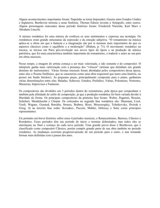 Alguns acontecimentos importantes foram: Napoleão se torna Imperador; Guerra entre Estados Unidos
e Inglaterra; Beethoven termina a nona Sinfonia; Thomas Édison inventa o fonógrafo, entre outros.
Alguns personagens marcantes desse período histórico foram: Friederich Nietzshe, Karl Marx e
Abraham Lincoln.
A música romântica foi uma música de confessa os seus sentimentos e expressa sua nostalgia. Os
românticos eram grande entusiastas da expressão e da emoção subjetiva. “O romantismo na música
aplica-se a obras em que a fantasia e a imaginação são por si mesmas mais importantes do que os
aspectos clássicos como o equilíbrio e a moderação” (Ibidem, p. 71). O movimento romântico na
musica, se iniciou em Paris pós-revolução nos novos tipos de ópera e na produção de música
patriótica, que foi uma característica também importante do romantismo, o traduzir o amor ao seu país
em obras musicais.
Nesse tempo, a imagem do artista começa a ser mais valorizada, e não somente o do compositor. O
intérprete ganha mais valorização com a presença dos “virtuosi” (artistas que detinham um grande
domínio do instrumento). Várias formas musicais foram abordadas pelos compositores dessa época,
entre eles o Poema Sinfônico, que se caracteriza como uma obra orquestral que narra uma história, ou
possui um fundo literário). As pequenas peças, principalmente compostas para o piano, ganharam
várias denominações entre elas: Baladas, Scherzos, Estudos, Prelúdios, Valsas, Polonaises, Noturnos,
Mazurcas, Improvisos e Fantasias.
Os compositores são divididos em 3 períodos dentro do romantismo, pela época que compunham e
também pela afinidade de estilo de composição, já que a produção romântica foi bem variada devido à
liberdade da forma. Os principais compositores da primeira fase foram: Weber, Paganini, Rossini,
Schubert, Mendelssohn e Chopin. Os colocados na segunda fase romântica são: Shumann, Liszt,
Verdi, Wagner, Gounod, Borodin, Strauss, Brahms, Bizet, Moussorgsky, Tchaikovsky, Dvórak e
Grieg. Já na terceira fase estão: Korsakov, Puccini, Mahler, Debussy e Satie como principais
representantes.
Eis portanto um breve histórico sobre esses 4 períodos musicais, o Renascentismo, Barroco, Clássico e
Romântico. Esses períodos têm seu período de início e termino delimitados, mas todos eles se
entrelaçam no final e começo de cada novo período. Uma grande prova disso é Beethoven, que é
classificado como compositor Clássico, porém compôs grande parte de sua obra também no período
romântico. As mudanças ocorriam progressivamente de um período para o outro, e iam tomando
formas mais definidas com o passar dos anos.
 