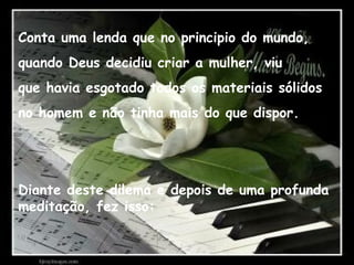 Conta uma lenda que no principio do mundo,
quando Deus decidiu criar a mulher, viu
que havia esgotado todos os materiais sólidos
no homem e não tinha mais do que dispor.




Diante deste dilema e depois de uma profunda
meditação, fez isso:
 