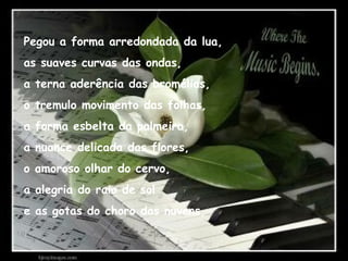 Pegou a forma arredondada da lua,
as suaves curvas das ondas,
a terna aderência das bromélias,
o tremulo movimento das folhas,
a forma esbelta da palmeira,
a nuance delicada das flores,
o amoroso olhar do cervo,
a alegria do raio de sol
e as gotas do choro das nuvens,
 