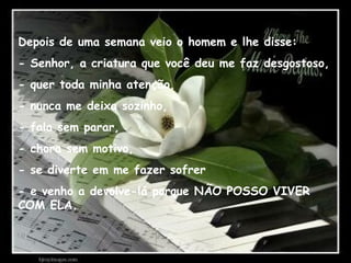 Depois de uma semana veio o homem e lhe disse:
- Senhor, a criatura que você deu me faz desgostoso,
- quer toda minha atenção,
- nunca me deixa sozinho,
- fala sem parar,
- chora sem motivo,
- se diverte em me fazer sofrer
- e venho a devolve-lá porque NÃO POSSO VIVER
COM ELA.
 