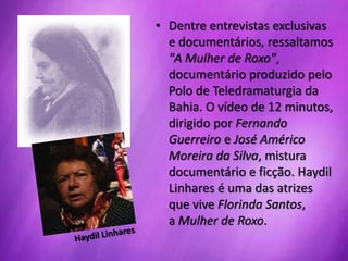 • Dentre entrevistas exclusivas
e documentários, ressaltamos
"A Mulher de Roxo",
documentário produzido pelo
Polo de Teledramaturgia da
Bahia. O vídeo de 12 minutos,
dirigido por Fernando
Guerreiro e José Américo
Moreira da Silva, mistura
documentário e ficção. Haydil
Linhares é uma das atrizes
que vive Florinda Santos,
a Mulher de Roxo.
 