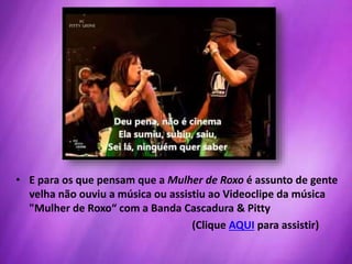 • E para os que pensam que a Mulher de Roxo é assunto de gente
velha não ouviu a música ou assistiu ao Videoclipe da música
"Mulher de Roxo“ com a Banda Cascadura & Pitty
(Clique AQUI para assistir)
 
