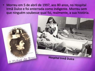 • Morreu em 5 de abril de 1997, aos 80 anos, no Hospital
Irmã Dulce e foi enterrada como indigente. Morreu sem
que ninguém soubesse qual foi, realmente, a sua história.
 