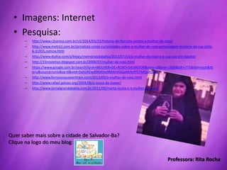 • Imagens: Internet
• Pesquisa:
– http://www.r2cpress.com.br/v1/2014/03/22/historia-de-florinda-santos-a-mulher-de-roxo/
– http://www.metro1.com.br/jornalista-conta-curiosidades-sobre-a-mulher-de-roxo-personagem-lendaria-da-rua-chile-
6-31915,noticia.html
– http://www.ibahia.com/a/blogs/memoriasdabahia/2012/07/14/a-mulher-de-roxo-e-a-sua-voz-em-falsete/
– http://15misterios.blogspot.com.br/2008/07/mulher-de-roxo.html
– https://www.google.com.br/search?q=A+MULHER+DE+ROXO+SALVADOR&espv=2&biw=1600&bih=775&tbm=isch&tb
o=u&source=univ&sa=X&ved=0ahUKEwjf0IbKmvXMAhVGGpAKHc9TCFMQsAQINg
– http://www.famososquepartiram.com/2013/09/a-mulher-de-roxo.html
– http://www.rafael.galvao.org/2004/06/a-louca-da-sloper/
– http://www.jornalgrandebahia.com.br/2011/09/marta-rocha-e-a-mulher-de-roxo/
Quer saber mais sobre a cidade de Salvador-Ba?
Clique na logo do meu blog:
Professora: Rita Rocha
 