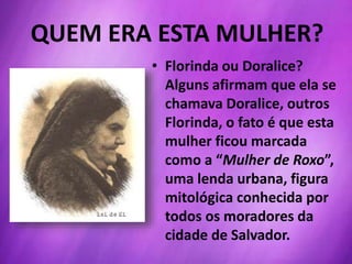 QUEM ERA ESTA MULHER?
• Florinda ou Doralice?
Alguns afirmam que ela se
chamava Doralice, outros
Florinda, o fato é que esta
mulher ficou marcada
como a “Mulher de Roxo”,
uma lenda urbana, figura
mitológica conhecida por
todos os moradores da
cidade de Salvador.
 