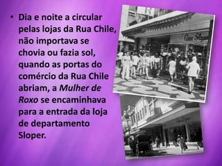 • Dia e noite a circular
pelas lojas da Rua Chile,
não importava se
chovia ou fazia sol,
quando as portas do
comércio da Rua Chile
abriam, a Mulher de
Roxo se encaminhava
para a entrada da loja
de departamento
Sloper.
 