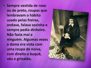 • Sempre vestida de roxo
ou de preto, roupas que
lembravam o hábito
usado pelas freiras,
andava, falava sozinha e
sempre pedia dinheiro.
Não fazia mal a
ninguém. Algumas vezes
a dama era vista com
uma roupa de noiva,
com direito a buquê,
véu e grinalda.
 