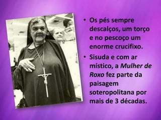 • Os pés sempre
descalços, um torço
e no pescoço um
enorme crucifixo.
• Sisuda e com ar
místico, a Mulher de
Roxo fez parte da
paisagem
soteropolitana por
mais de 3 décadas.
 