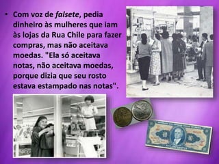 • Com voz de falsete, pedia
dinheiro às mulheres que iam
às lojas da Rua Chile para fazer
compras, mas não aceitava
moedas. "Ela só aceitava
notas, não aceitava moedas,
porque dizia que seu rosto
estava estampado nas notas".
 