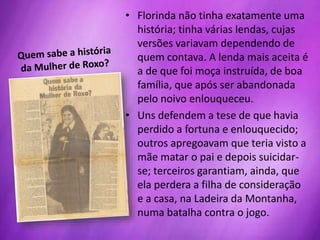 • Florinda não tinha exatamente uma
história; tinha várias lendas, cujas
versões variavam dependendo de
quem contava. A lenda mais aceita é
a de que foi moça instruída, de boa
família, que após ser abandonada
pelo noivo enlouqueceu.
• Uns defendem a tese de que havia
perdido a fortuna e enlouquecido;
outros apregoavam que teria visto a
mãe matar o pai e depois suicidar-
se; terceiros garantiam, ainda, que
ela perdera a filha de consideração
e a casa, na Ladeira da Montanha,
numa batalha contra o jogo.
 