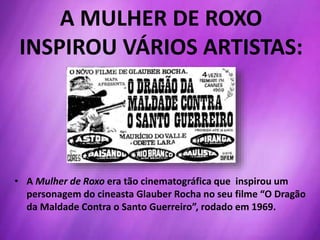 • A Mulher de Roxo era tão cinematográfica que inspirou um
personagem do cineasta Glauber Rocha no seu filme “O Dragão
da Maldade Contra o Santo Guerreiro”, rodado em 1969.
A MULHER DE ROXO
INSPIROU VÁRIOS ARTISTAS:
 