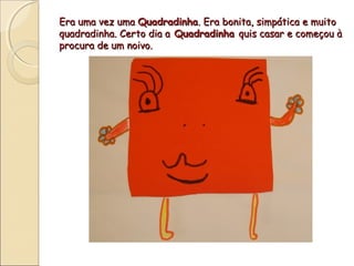Era uma vez uma Quadradinha. Era bonita, simpática e muito
quadradinha. Certo dia a Quadradinha quis casar e começou à
procura de um noivo.
 