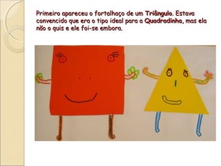 Primeiro apareceu o fortalhaço de um Triângulo. Estava
convencido que era o tipo ideal para a Quadradinha, mas ela
não o quis e ele foi-se embora.
 