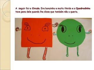 A seguir foi o Circulo. Era bonzinho e muito tímido e a Quadradinha
teve pena dele quando lhe disse que também não o queria.
 
