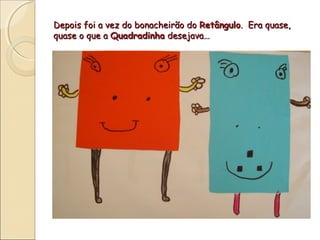 Depois foi a vez do bonacheirão do Retângulo. Era quase,
quase o que a Quadradinha desejava…
 
