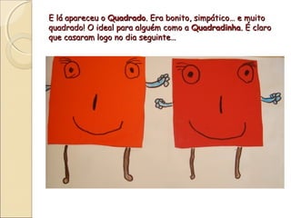 E lá apareceu o Quadrado. Era bonito, simpático… e muito
quadrado! O ideal para alguém como a Quadradinha. É claro
que casaram logo no dia seguinte…
 