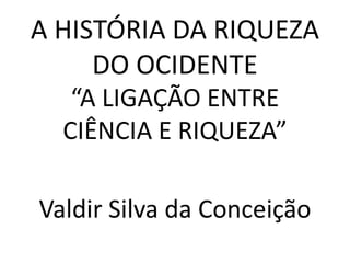 A HISTÓRIA DA RIQUEZA
DO OCIDENTE
“A LIGAÇÃO ENTRE
CIÊNCIA E RIQUEZA”
Valdir Silva da Conceição
 