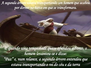 A segunda árvore estava transportando um homem que acabou
        por dormir no barco em que se transformara.




 E quando uma tempestade quase afundou o barco, o
             homem levantou-se e disse:
 “Paz” e, num relance, a segunda árvore entendeu que
     estava transportando o rei do céu e da terra
 