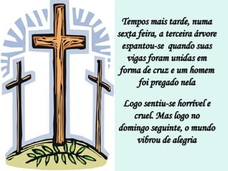 Tempos mais tarde, numa
sexta feira, a terceira árvore
  espantou-se quando suas
    vigas foram unidas em
 forma de cruz e um homem
       foi pregado nela

 Logo sentiu-se horrível e
   cruel. Mas logo no
domingo seguinte, o mundo
    vibrou de alegria
 