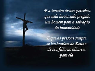 E a terceira árvore percebeu
que nela havia sido pregado
um homem para a salvação
      da humanidade

 E que as pessoas sempre
 se lembrariam de Deus e
  de seu filho ao olharem
          para ela
 