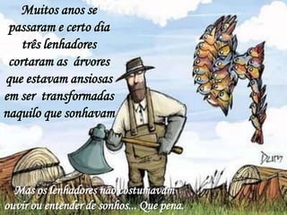 Muitos anos se
 passaram e certo dia
    três lenhadores
 cortaram as árvores
que estavam ansiosas
em ser transformadas
naquilo que sonhavam




  Mas os lenhadores não costumavam
ouvir ou entender de sonhos... Que pena.
 