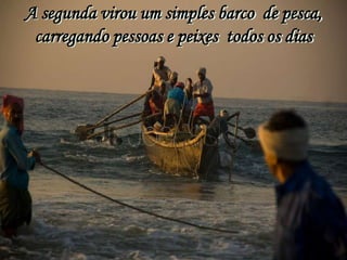 A segunda virou um simples barco de pesca,
 carregando pessoas e peixes todos os dias
 