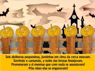 Seis abóboras pequeninas, juntinhas em cima da cerca estavam.
Sorrindo e cantando, a noite das bruxas festejavam.
Prometeram a si mesmas que com nada se assustavam!
Mas nisso elas se enganavam!
 