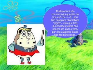 Al-Khwarizmi não
considerava equações do
 tipo ax²+bx+c=0, pois
tais equações não tinham
  "lógica", visto que três
 quantidades juntas não
 podem ser igual a zero,
 por isso a álgebra árabe
    não foi muito longe.
 